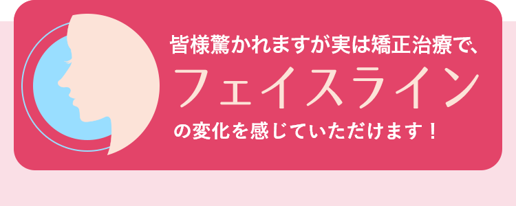 皆様驚かれますが実は矯正治療で、フェイスラインを、美しくすることもできるのです！
